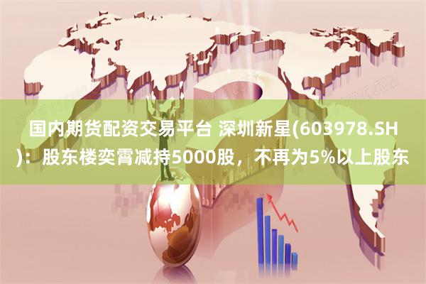 国内期货配资交易平台 深圳新星(603978.SH)：股东楼奕霄减持5000股，不再为5%以上股东