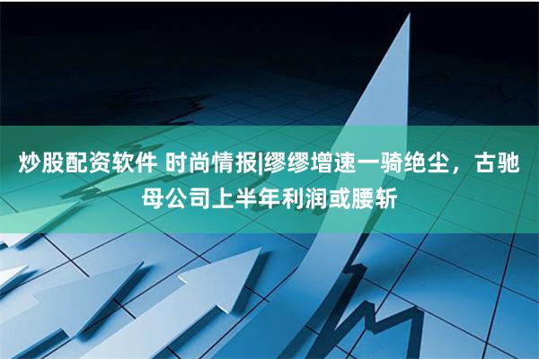 炒股配资软件 时尚情报|缪缪增速一骑绝尘，古驰母公司上半年利润或腰斩