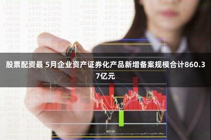 股票配资最 5月企业资产证券化产品新增备案规模合计860.37亿元