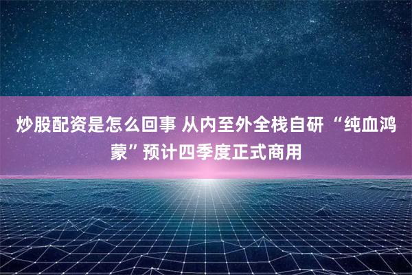 炒股配资是怎么回事 从内至外全栈自研 “纯血鸿蒙”预计四季度正式商用