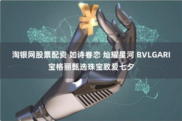 淘银网股票配资 如诗眷恋 灿耀星河 BVLGARI宝格丽甄选珠宝致爱七夕