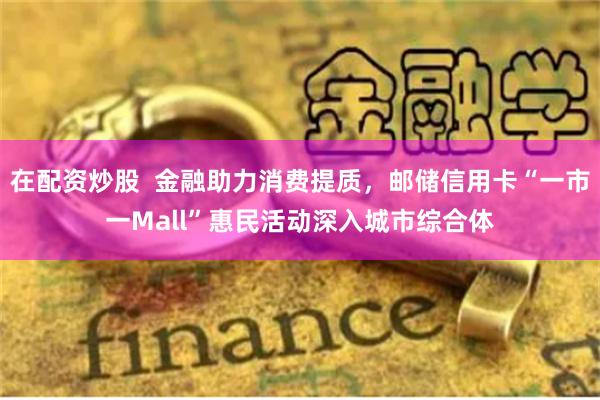 在配资炒股  金融助力消费提质，邮储信用卡“一市一Mall”惠民活动深入城市综合体