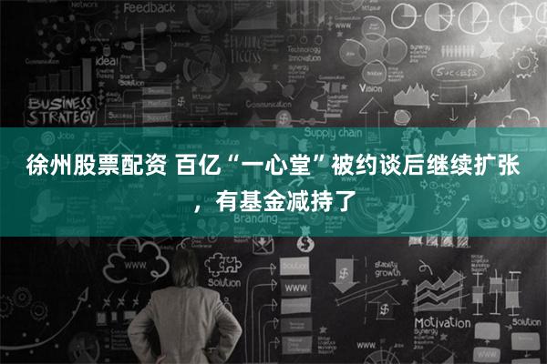 徐州股票配资 百亿“一心堂”被约谈后继续扩张，有基金减持了