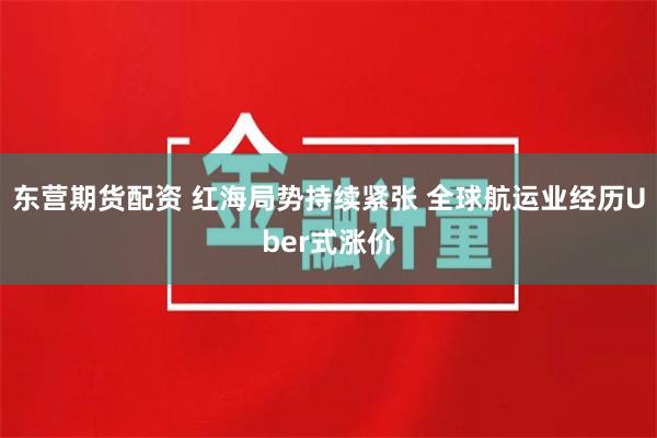 东营期货配资 红海局势持续紧张 全球航运业经历Uber式涨价