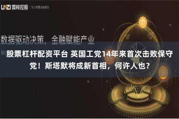 股票杠杆配资平台 英国工党14年来首次击败保守党！斯塔默将成新首相，何许人也？