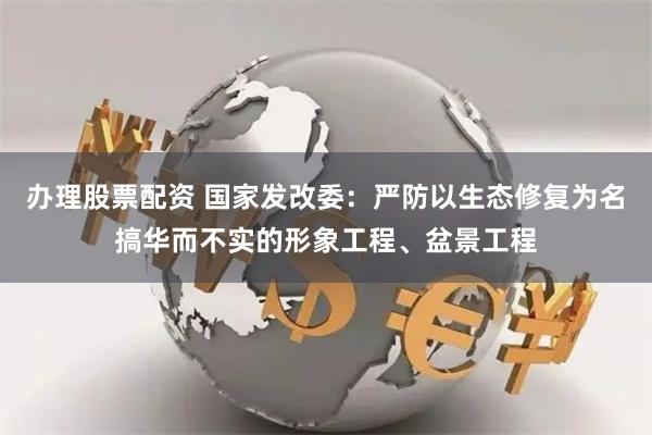 办理股票配资 国家发改委：严防以生态修复为名搞华而不实的形象工程、盆景工程