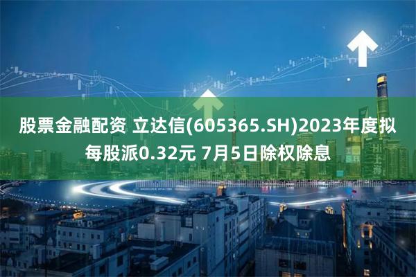 股票金融配资 立达信(605365.SH)2023年度拟每股派0.32元 7月5日除权除息