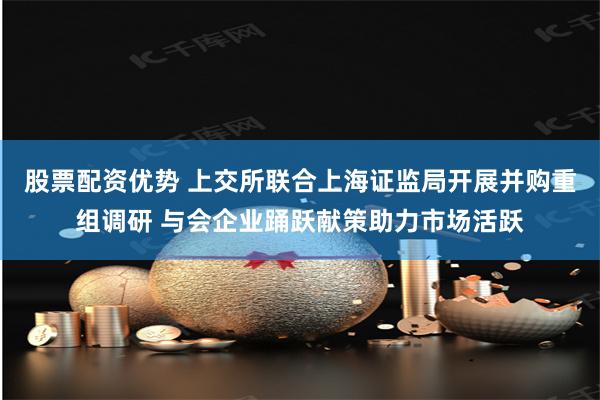 股票配资优势 上交所联合上海证监局开展并购重组调研 与会企业踊跃献策助力市场活跃