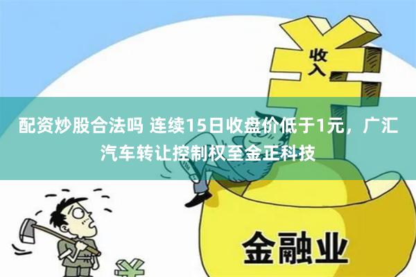 配资炒股合法吗 连续15日收盘价低于1元，广汇汽车转让控制权至金正科技