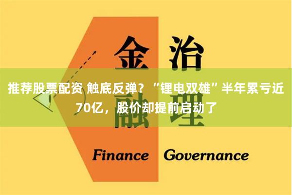 推荐股票配资 触底反弹？“锂电双雄”半年累亏近70亿，股价却提前启动了