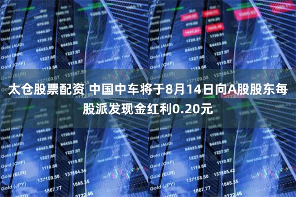 太仓股票配资 中国中车将于8月14日向A股股东每股派发现金红利0.20元