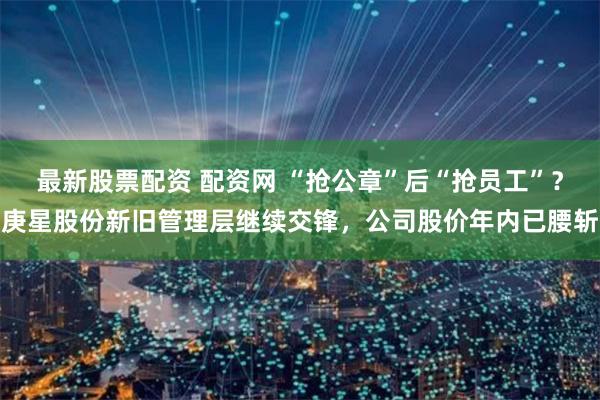 最新股票配资 配资网 “抢公章”后“抢员工”？庚星股份新旧管理层继续交锋，公司股价年内已腰斩