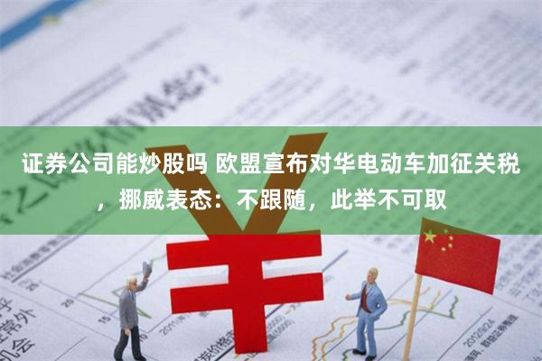 证券公司能炒股吗 欧盟宣布对华电动车加征关税，挪威表态：不跟随，此举不可取