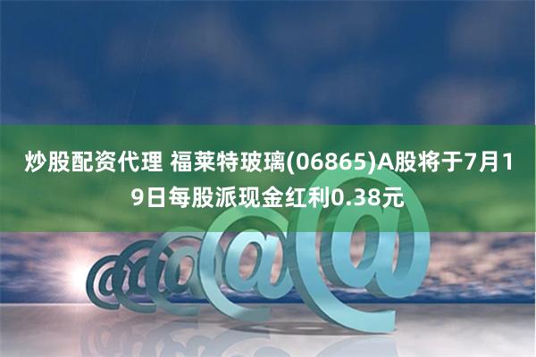 炒股配资代理 福莱特玻璃(06865)A股将于7月19日每股派现金红利0.38元