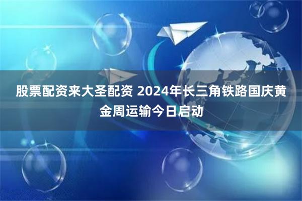 股票配资来大圣配资 2024年长三角铁路国庆黄金周运输今日启动