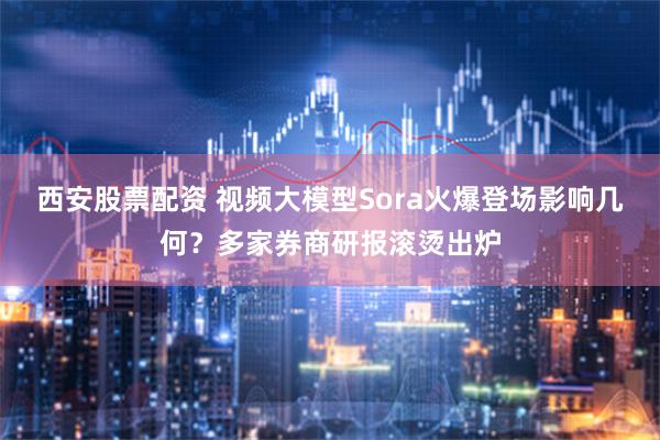 西安股票配资 视频大模型Sora火爆登场影响几何？多家券商研报滚烫出炉