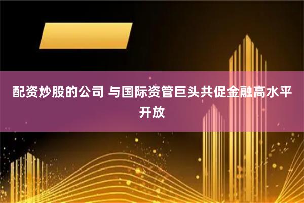 配资炒股的公司 与国际资管巨头共促金融高水平开放