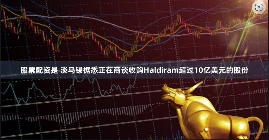 股票配资是 淡马锡据悉正在商谈收购Haldiram超过10亿美元的股份