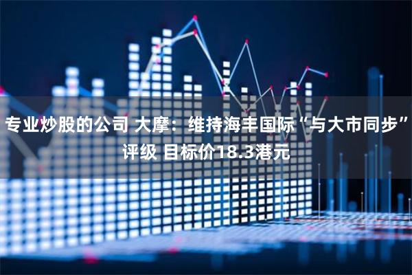 专业炒股的公司 大摩：维持海丰国际“与大市同步”评级 目标价18.3港元