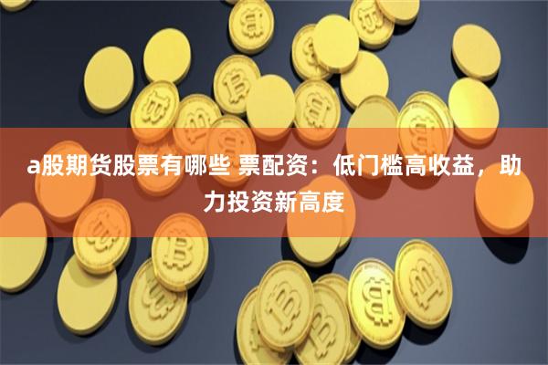 a股期货股票有哪些 票配资：低门槛高收益，助力投资新高度