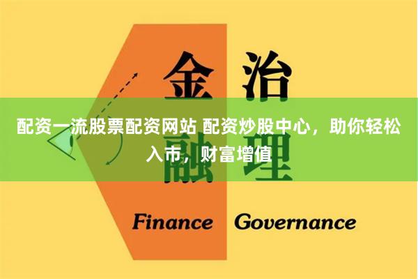 配资一流股票配资网站 配资炒股中心，助你轻松入市，财富增值