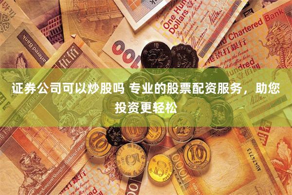 证券公司可以炒股吗 专业的股票配资服务，助您投资更轻松