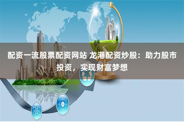配资一流股票配资网站 龙港配资炒股：助力股市投资，实现财富梦想