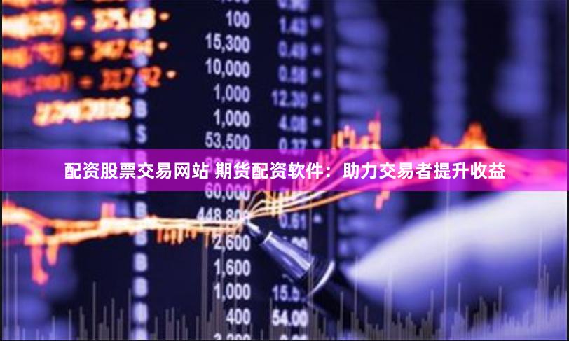 配资股票交易网站 期货配资软件：助力交易者提升收益