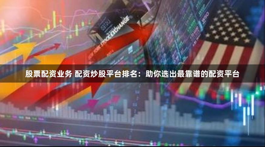 股票配资业务 配资炒股平台排名：助你选出最靠谱的配资平台