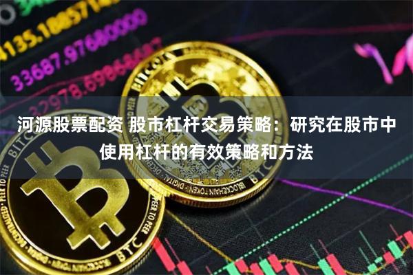 河源股票配资 股市杠杆交易策略：研究在股市中使用杠杆的有效策略和方法