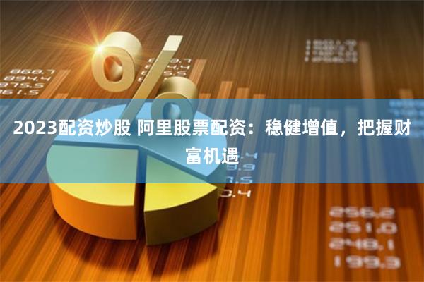 2023配资炒股 阿里股票配资：稳健增值，把握财富机遇