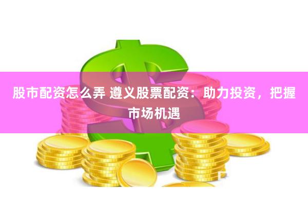 股市配资怎么弄 遵义股票配资：助力投资，把握市场机遇