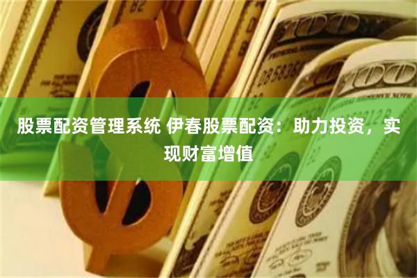 股票配资管理系统 伊春股票配资：助力投资，实现财富增值