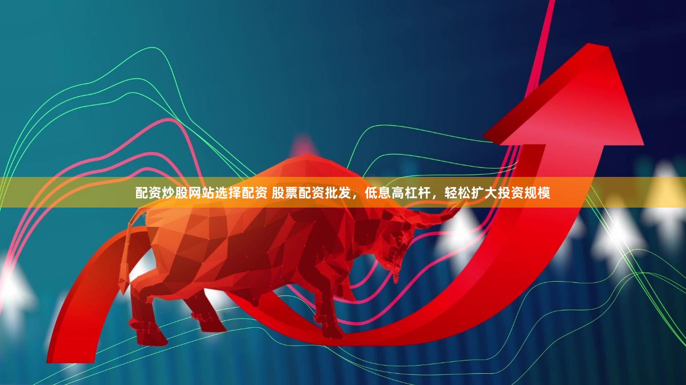 配资炒股网站选择配资 股票配资批发，低息高杠杆，轻松扩大投资规模