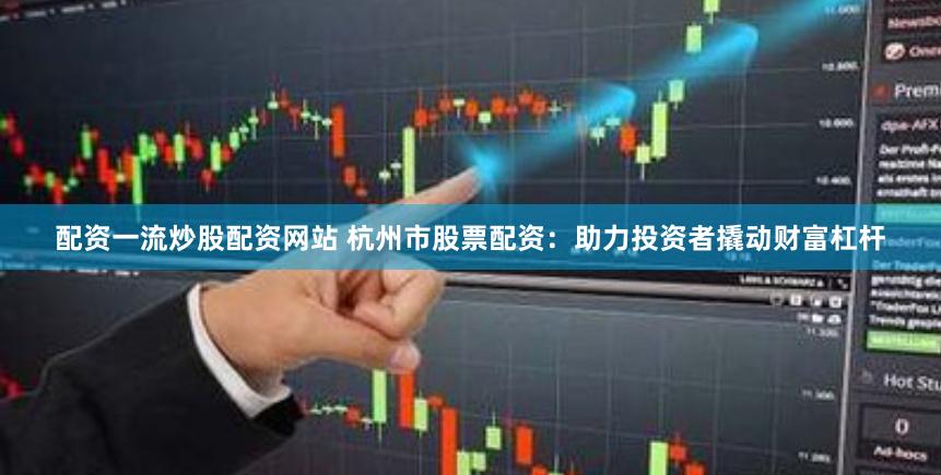 配资一流炒股配资网站 杭州市股票配资：助力投资者撬动财富杠杆