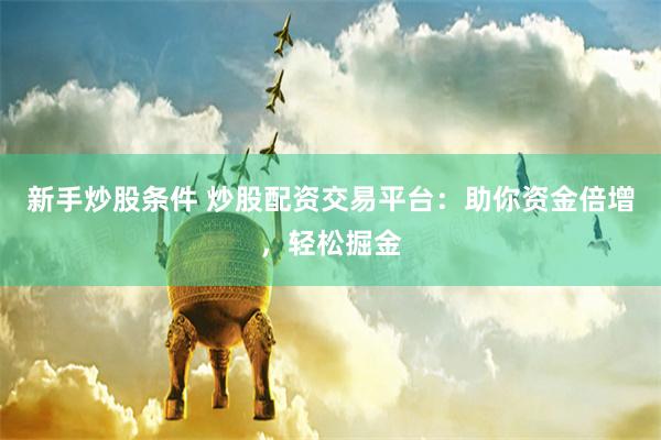 新手炒股条件 炒股配资交易平台：助你资金倍增，轻松掘金