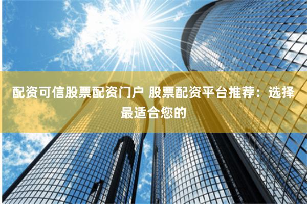 配资可信股票配资门户 股票配资平台推荐：选择最适合您的