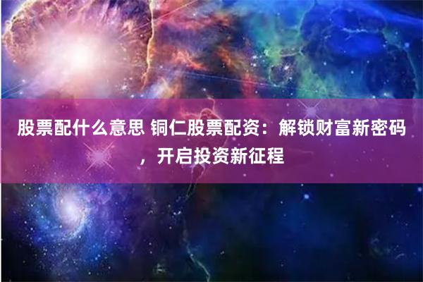 股票配什么意思 铜仁股票配资：解锁财富新密码，开启投资新征程