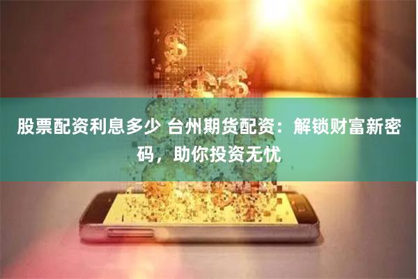 股票配资利息多少 台州期货配资：解锁财富新密码，助你投资无忧