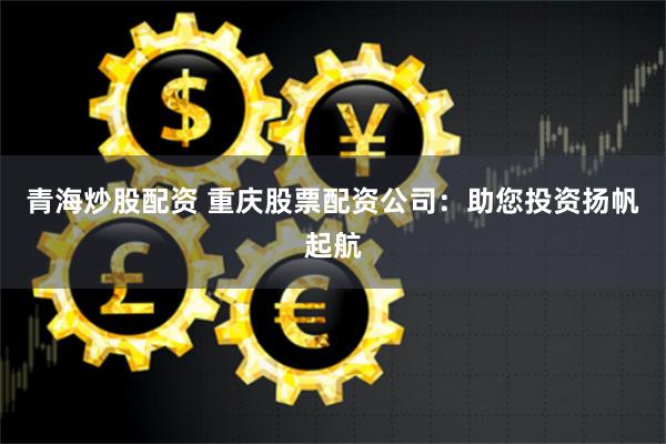 青海炒股配资 重庆股票配资公司：助您投资扬帆起航