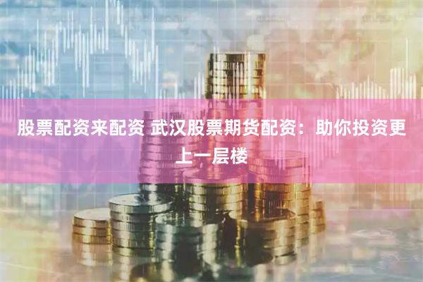 股票配资来配资 武汉股票期货配资：助你投资更上一层楼