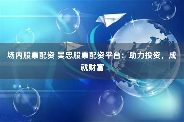 场内股票配资 吴忠股票配资平台：助力投资，成就财富