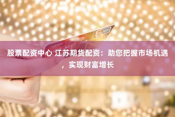 股票配资中心 江苏期货配资:助您把握市场机遇,实现财富增长