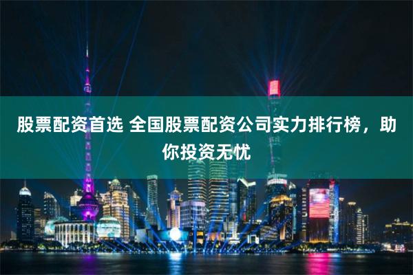 股票配资首选 全国股票配资公司实力排行榜，助你投资无忧