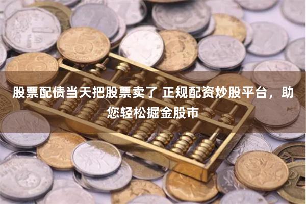 股票配债当天把股票卖了 正规配资炒股平台，助您轻松掘金股市