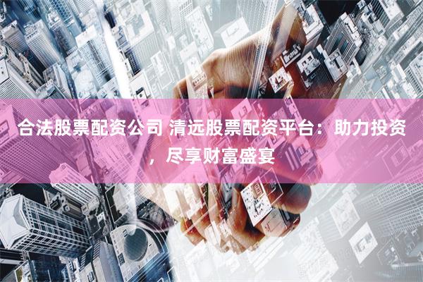 合法股票配资公司 清远股票配资平台:助力投资,尽享财富盛宴