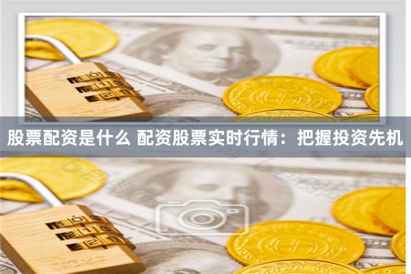股票配资是什么 配资股票实时行情：把握投资先机
