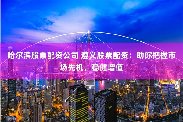 哈尔滨股票配资公司 遵义股票配资:助你把握市场先机,稳健增值