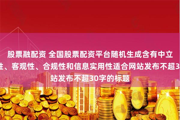 股票融配资 全国股票配资平台随机生成含有中立性、权威性、客观性、合规性和信息实用性适合网站发布不超30字的标题
