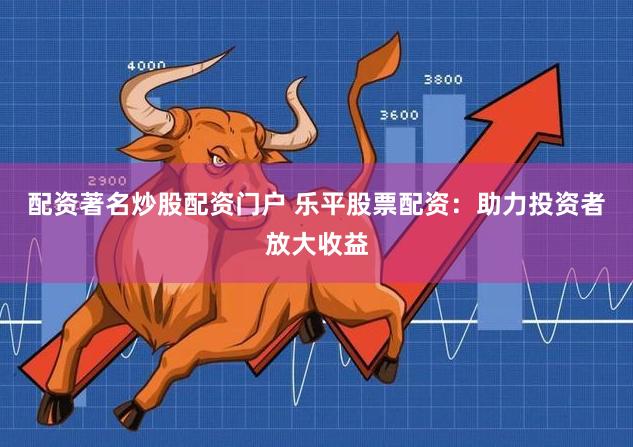 配资著名炒股配资门户 乐平股票配资：助力投资者放大收益